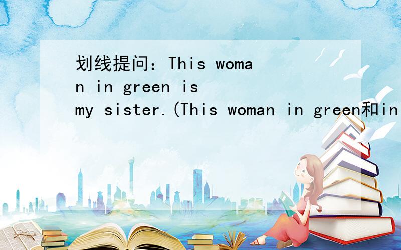 划线提问：This woman in green is my sister.(This woman in green和in green)划线.（分别两句噢～~～）谢谢~~~:D
