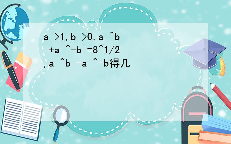 a >1,b >0,a ^b +a ^-b =8^1/2,a ^b -a ^-b得几