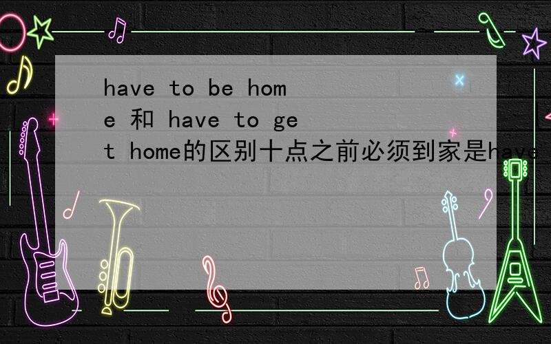 have to be home 和 have to get home的区别十点之前必须到家是have to be home by 10 o'clock还是have to get home by 10 o'clock
