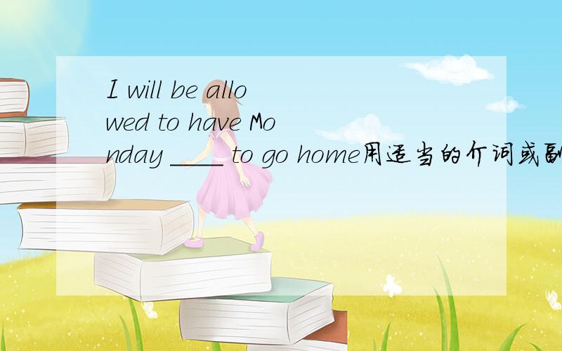 I will be allowed to have Monday ____ to go home用适当的介词或副词填(不好意思这题做不来,