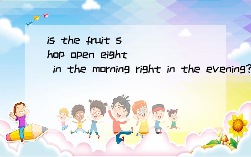 is the fruit shop open eight in the morning right in the evening?+选出正确答案is the fruit shop open____ eight in the morning_____ eight in the evening?+选出正确答案是不是from————to啊？