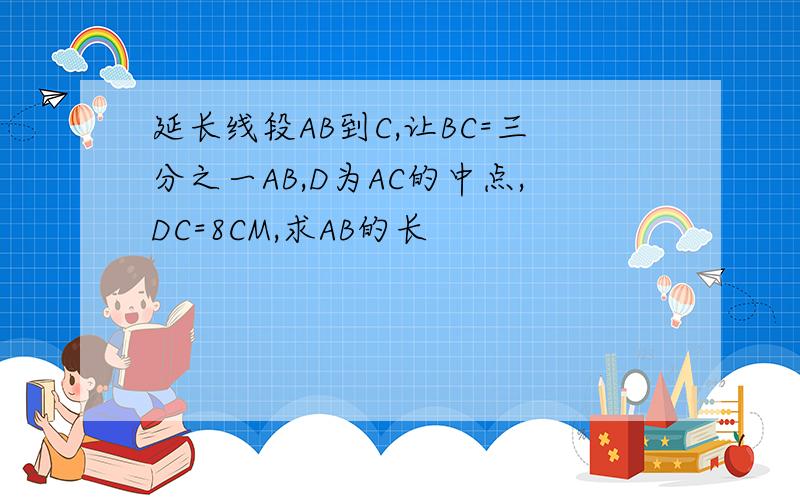延长线段AB到C,让BC=三分之一AB,D为AC的中点,DC=8CM,求AB的长