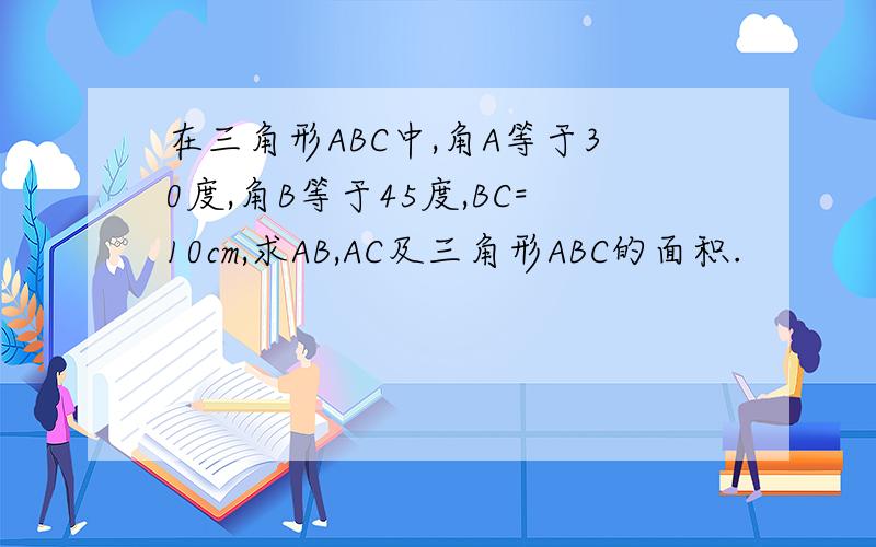 在三角形ABC中,角A等于30度,角B等于45度,BC=10cm,求AB,AC及三角形ABC的面积.