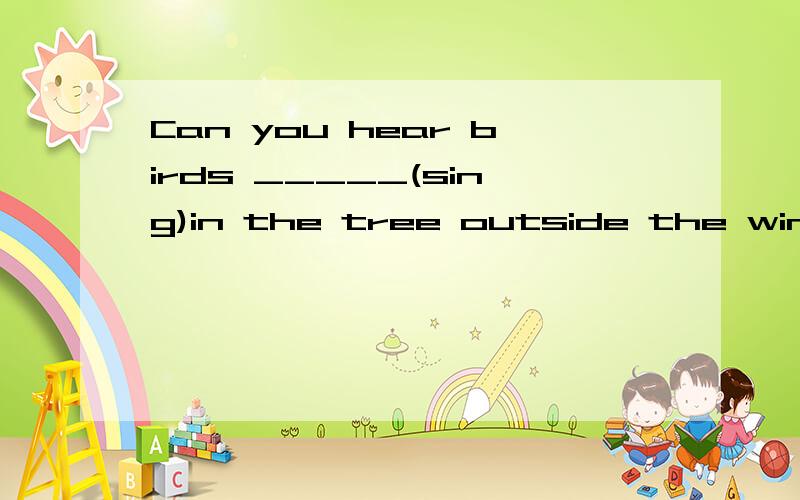 Can you hear birds _____(sing)in the tree outside the window?