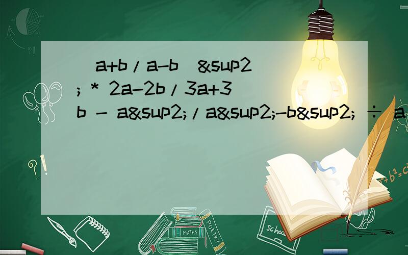 （a+b/a-b）² * 2a-2b/3a+3b - a²/a²-b² ÷ a/b
