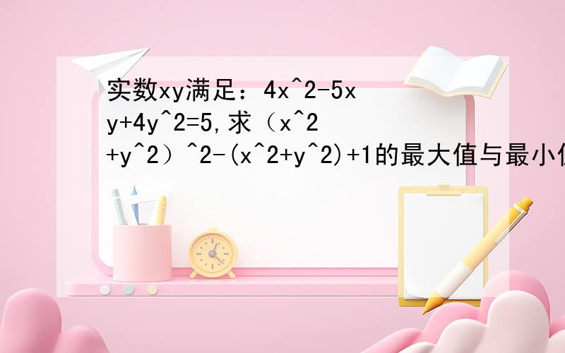 实数xy满足：4x^2-5xy+4y^2=5,求（x^2+y^2）^2-(x^2+y^2)+1的最大值与最小值