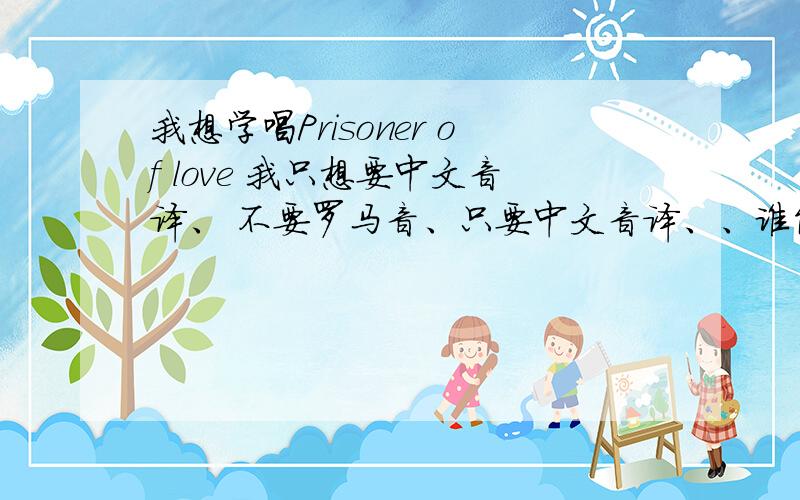 我想学唱Prisoner of love 我只想要中文音译、 不要罗马音、只要中文音译、、谁能帮帮我 、好的话、我多加分、谢谢了、