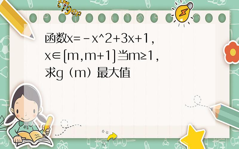 函数x=-x^2+3x+1,x∈[m,m+1]当m≥1,求g（m）最大值