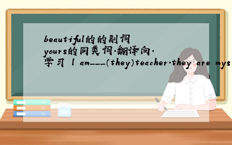 beautiful的的副词 yours的同类词.翻译向.学习 l am___（they）teacher.they are mys students