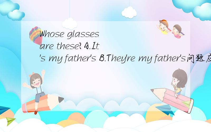 Whose glasses are these?A.It's my father's B.They're my father's问题应该是：Whose glasses are they?