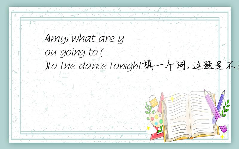 Amy,what are you going to（  ）to the dance tonight填一个词,这题是不是出错了?to the dance 是作目的状语吗？