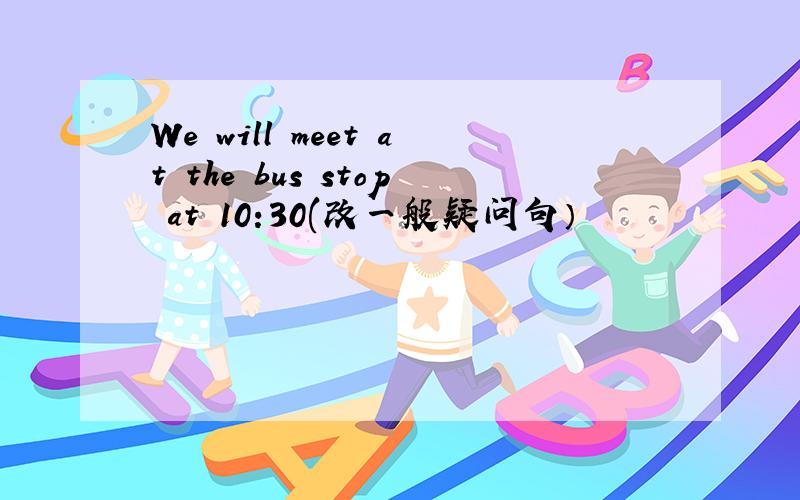 We will meet at the bus stop at 10:30(改一般疑问句）