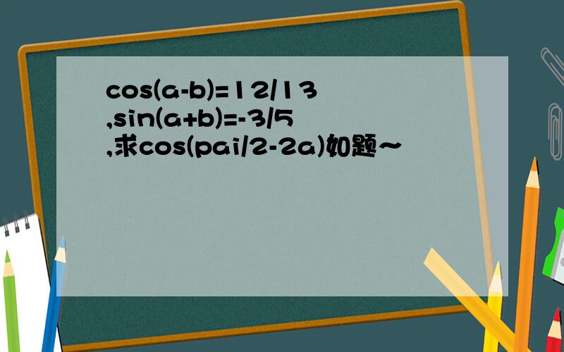 cos(a-b)=12/13,sin(a+b)=-3/5,求cos(pai/2-2a)如题～