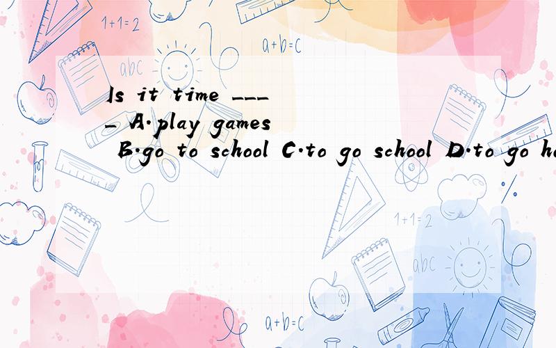 Is it time ____ A.play games B.go to school C.to go school D.to go home