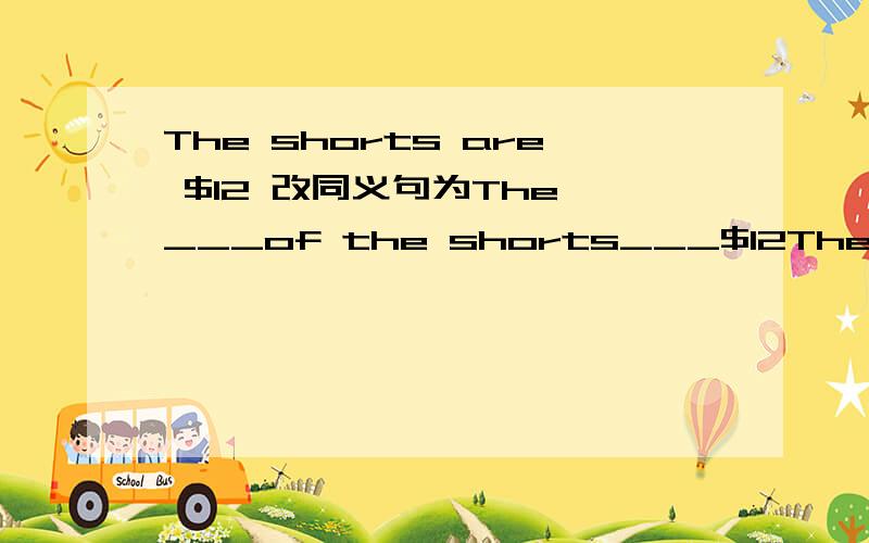 The shorts are $12 改同义句为The ___of the shorts___$12The ___of the shorts___$12