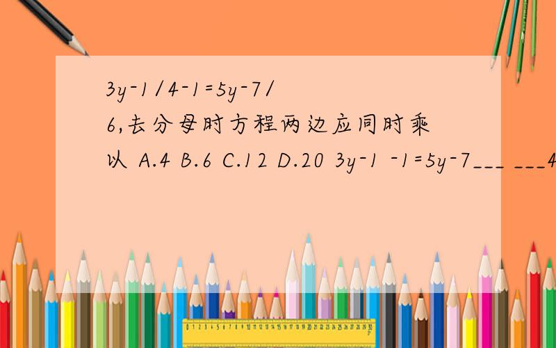 3y-1/4-1=5y-7/6,去分母时方程两边应同时乘以 A.4 B.6 C.12 D.20 3y-1 -1=5y-7___ ___4 6