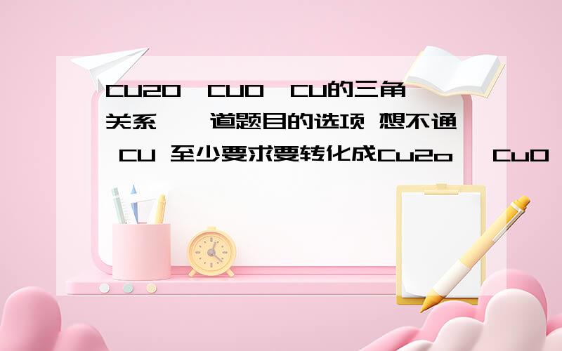 CU2O,CUO,CU的三角关系,一道题目的选项 想不通 CU 至少要求要转化成Cu2o ,CuO CU2O如何转化成CUO,或者CUO转化成CU2O ,然后在转化成铜给出方程式