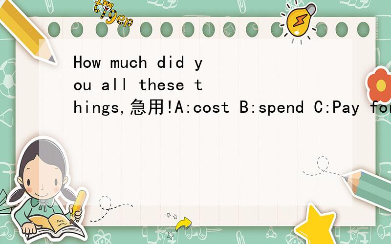 How much did you all these things,急用!A:cost B:spend C:Pay for D:take