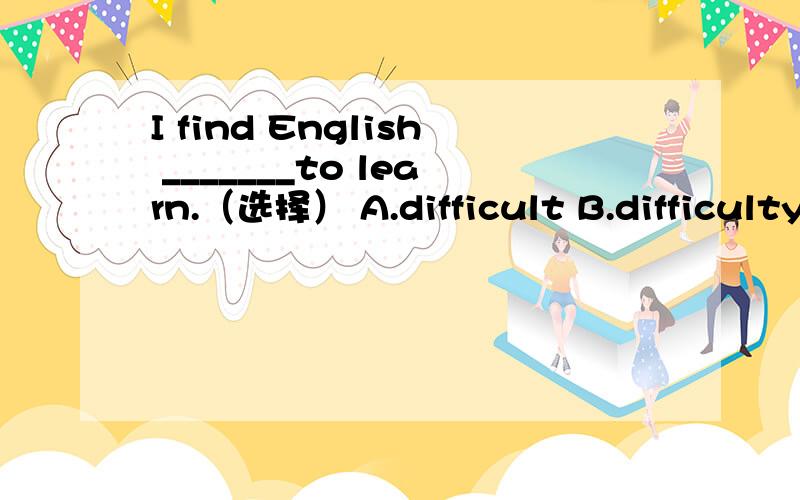 I find English _______to learn.（选择） A.difficult B.difficulty C.different D.differently把IT 省略我找不到北..还是选A吗?