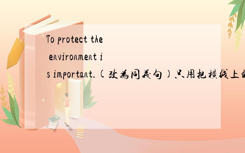 To protect the environment is important.(改为同义句)只用把横线上的空添上：It is important_____  _____the environment .
