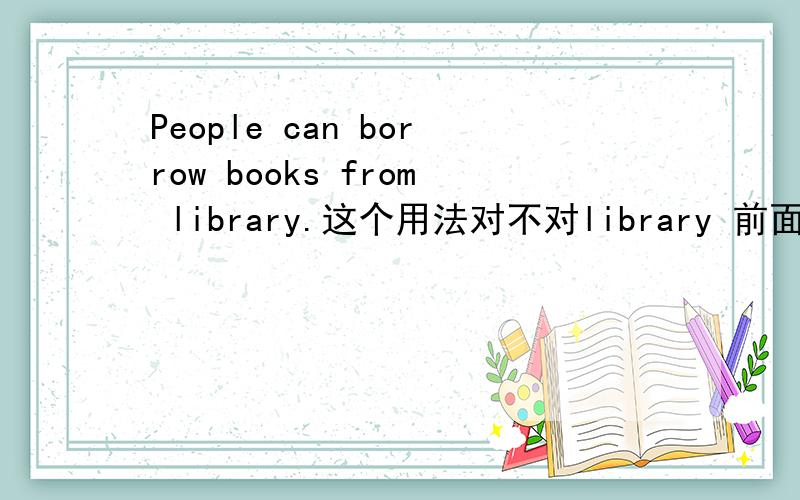 People can borrow books from library.这个用法对不对library 前面需要加the吗或者说library变成复数形式?