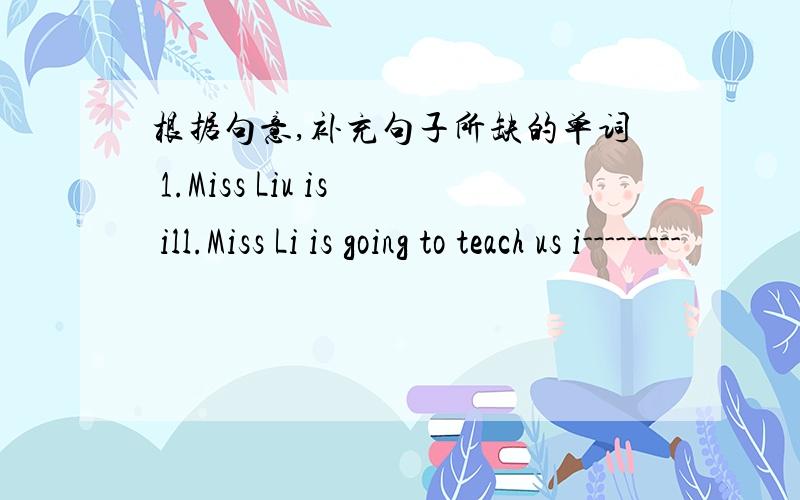 根据句意,补充句子所缺的单词 1.Miss Liu is ill.Miss Li is going to teach us i---------