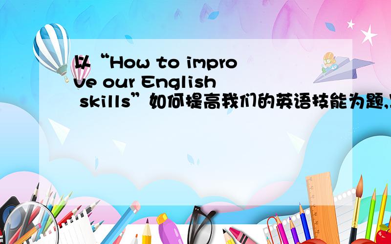 以“How to improve our English skills”如何提高我们的英语技能为题,写一篇80字的作文!求你们啦