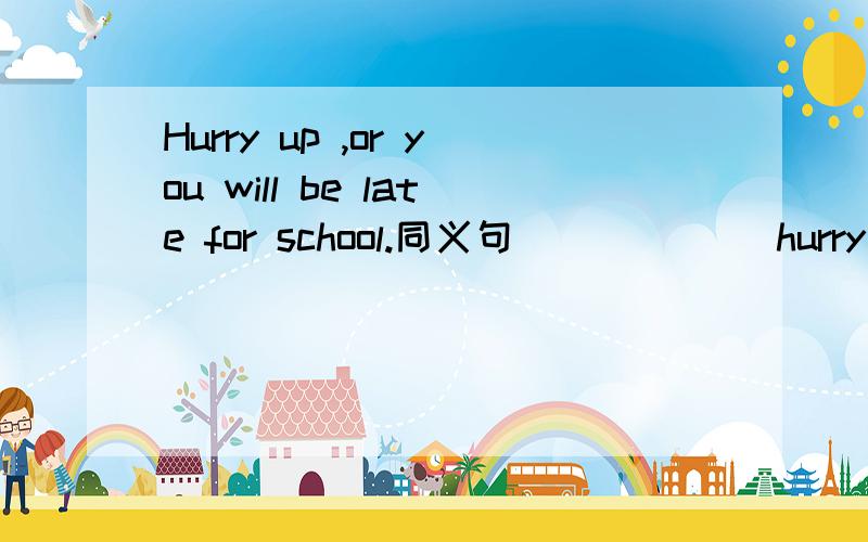 Hurry up ,or you will be late for school.同义句___ ___hurry up ,you will ____ ____school ____ ____