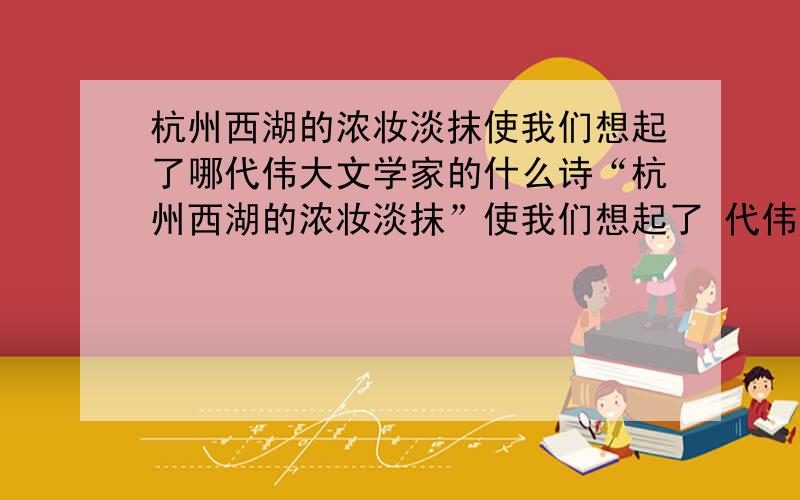 杭州西湖的浓妆淡抹使我们想起了哪代伟大文学家的什么诗“杭州西湖的浓妆淡抹”使我们想起了 代伟大的文学家 的诗《 》中的诗句“ ,”