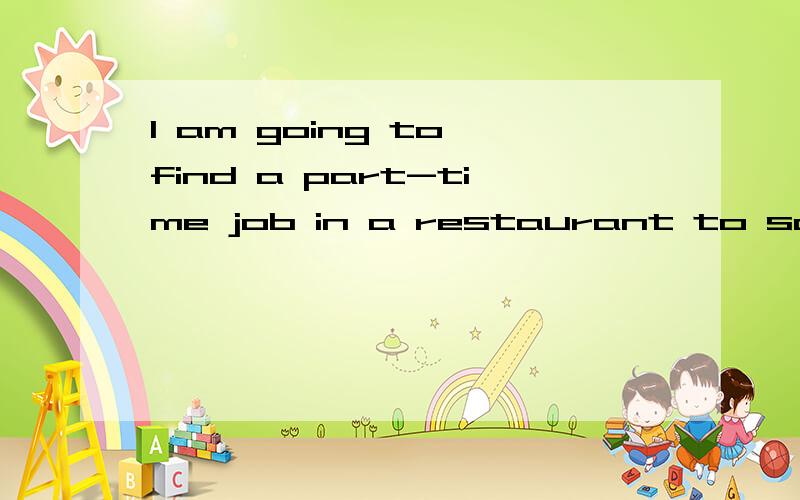 I am going to find a part-time job in a restaurant to save some money .对画线部分提问：find a part-time job in a restaurant