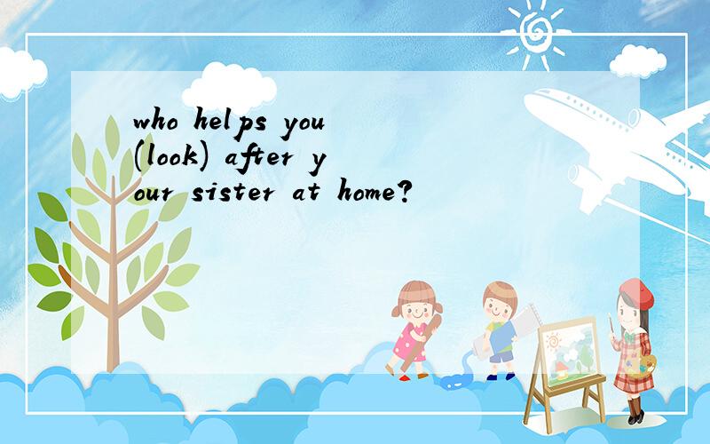 who helps you (look) after your sister at home?