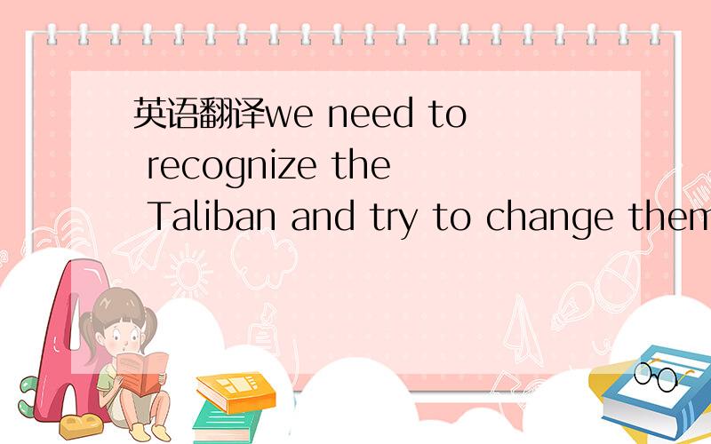 英语翻译we need to recognize the Taliban and try to change them from within.
