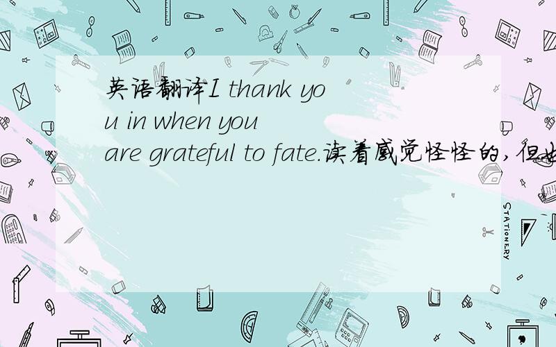 英语翻译I thank you in when you are grateful to fate.读着感觉怪怪的,但也不知道具体在哪错了.大概意思就是说当你感激的面对命运我会很感谢你,