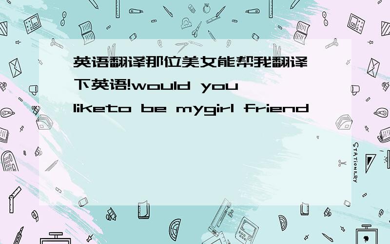 英语翻译那位美女能帮我翻译一下英语!would you liketo be mygirl friend
