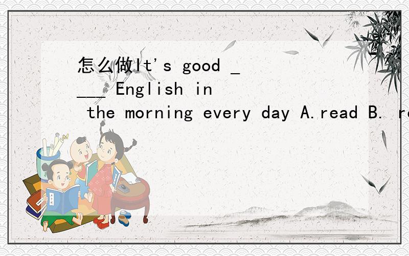 怎么做It's good ____ English in the morning every day A.read B. reads c reading D. to read拜托啦~~~