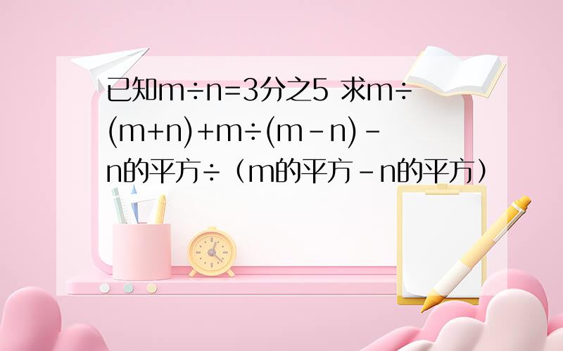 已知m÷n=3分之5 求m÷(m+n)+m÷(m-n)-n的平方÷（m的平方-n的平方）