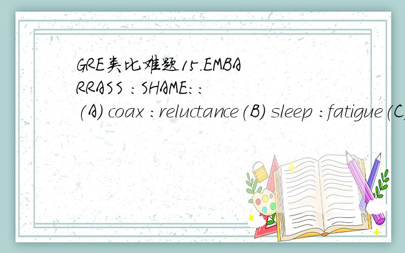 GRE类比难题15.EMBARRASS :SHAME::(A) coax :reluctance(B) sleep :fatigue(C) doubt :uncertainty(D) belittle :condescension(E) console :comfort---这题选e 我选的C,请问为何不对,感激!