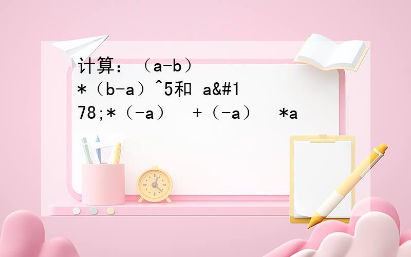计算：（a-b）²*（b-a）^5和 a²*（-a）³+（-a）²*a³