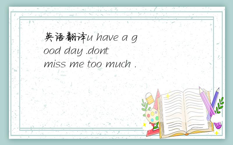 英语翻译u have a good day .dont miss me too much .