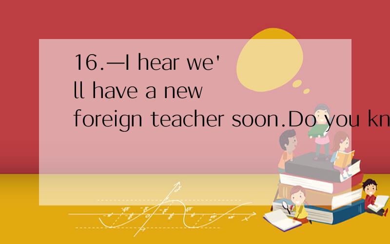 16.—I hear we'll have a new foreign teacher soon.Do you know when_________?—Sorry,I have no idea.A.he will come B.will he come C.is he coming D.he was coming选哪个,为什么?