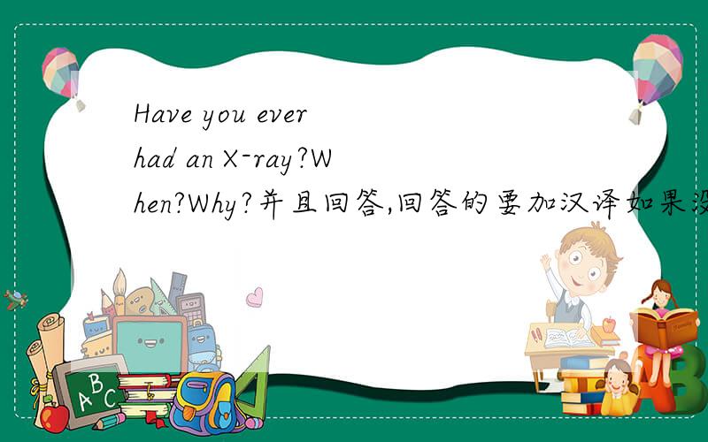 Have you ever had an X-ray?When?Why?并且回答,回答的要加汉译如果没照过，那么就直接说 No