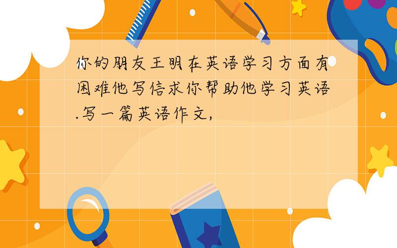 你的朋友王明在英语学习方面有困难他写信求你帮助他学习英语.写一篇英语作文,