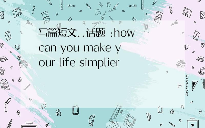 写篇短文..话题 :how can you make your life simplier