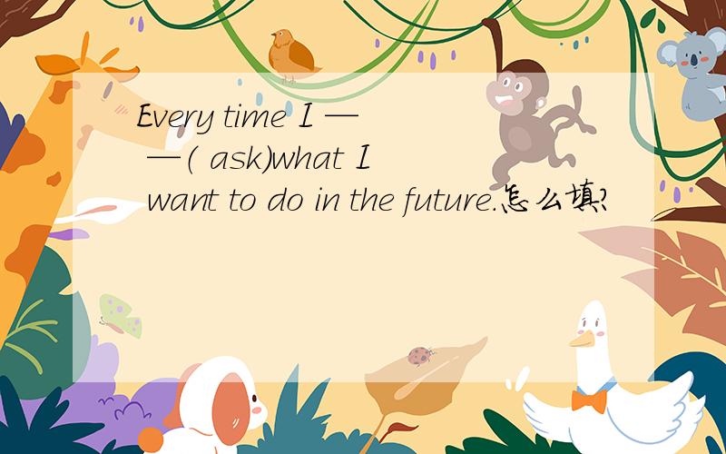 Every time I — —（ ask）what I want to do in the future.怎么填?