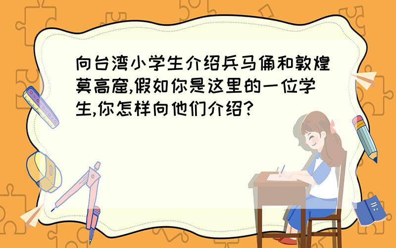 向台湾小学生介绍兵马俑和敦煌莫高窟,假如你是这里的一位学生,你怎样向他们介绍?