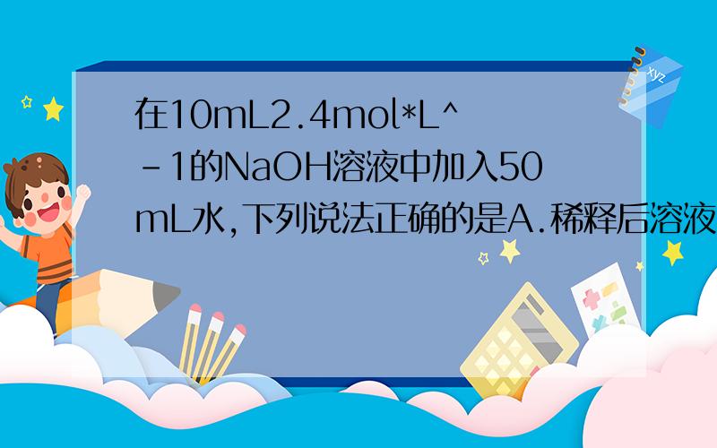 在10mL2.4mol*L^-1的NaOH溶液中加入50mL水,下列说法正确的是A.稀释后溶液的浓度是0.4mol*L^-1B.稀释后溶液的体积是60mLC.稀释后溶液的浓度是0.33mol*L^-1D.以上答案均不正确