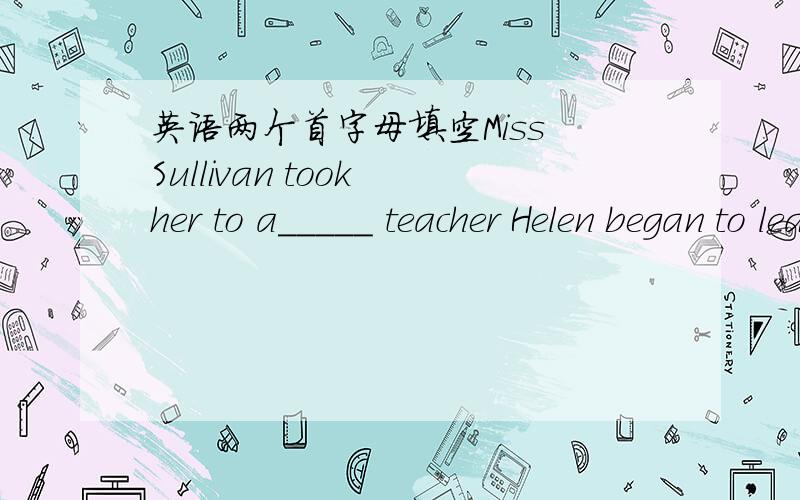 英语两个首字母填空Miss Sullivan took her to a_____ teacher Helen began to learn to spreak b______ outting her fingers on Miss Fuller‘s face and lips关于海伦凯勒的~