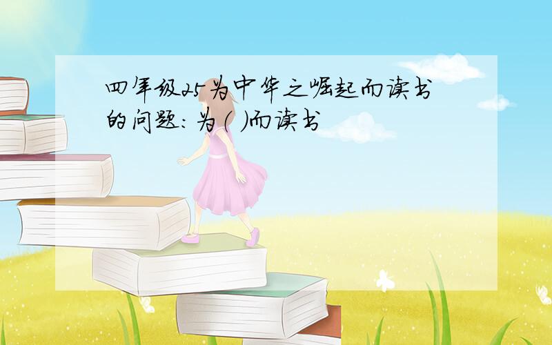 四年级25为中华之崛起而读书的问题：为（ ）而读书