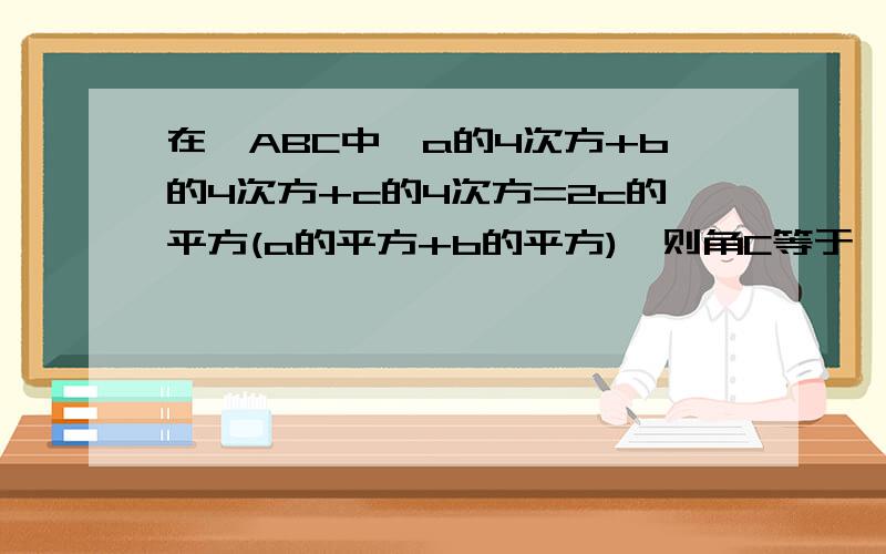 在△ABC中,a的4次方+b的4次方+c的4次方=2c的平方(a的平方+b的平方),则角C等于