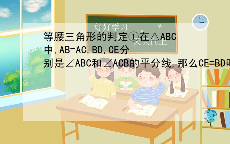 等腰三角形的判定①在△ABC中,AB=AC,BD,CE分别是∠ABC和∠ACB的平分线,那么CE=BD吗,为什么?②在△ABC中,已知AB=AC,BD⊥AC于D,CE⊥AB于E,那么BD=CE吗?为什么?